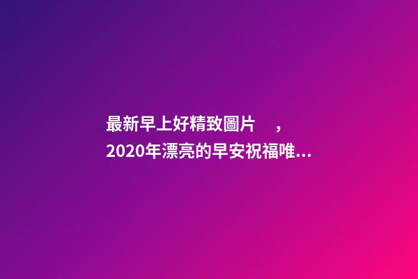 最新早上好精致圖片，2020年漂亮的早安祝福唯美圖片帶字溫馨-第1張-觀點-玄機派